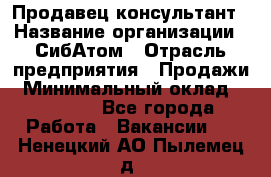 Продавец-консультант › Название организации ­ СибАтом › Отрасль предприятия ­ Продажи › Минимальный оклад ­ 14 000 - Все города Работа » Вакансии   . Ненецкий АО,Пылемец д.